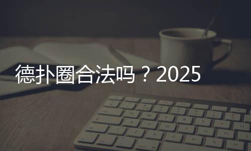 德扑圈合法吗？2025年法律风险与合规分析
