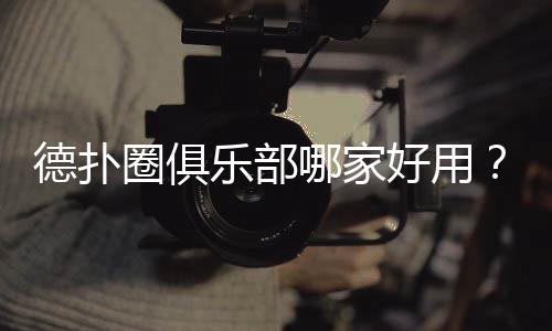 德扑圈俱乐部哪家好用？2025实测推荐与避坑指南