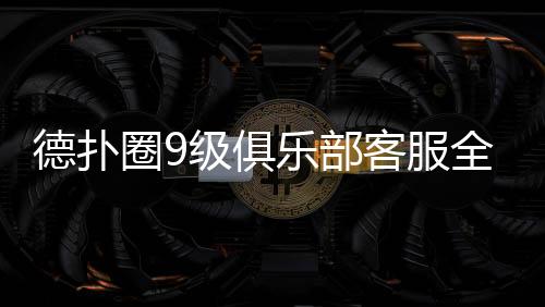德扑圈9级俱乐部客服全攻略(2025最新)